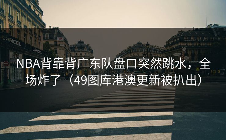 NBA背靠背广东队盘口突然跳水，全场炸了（49图库港澳更新被扒出）