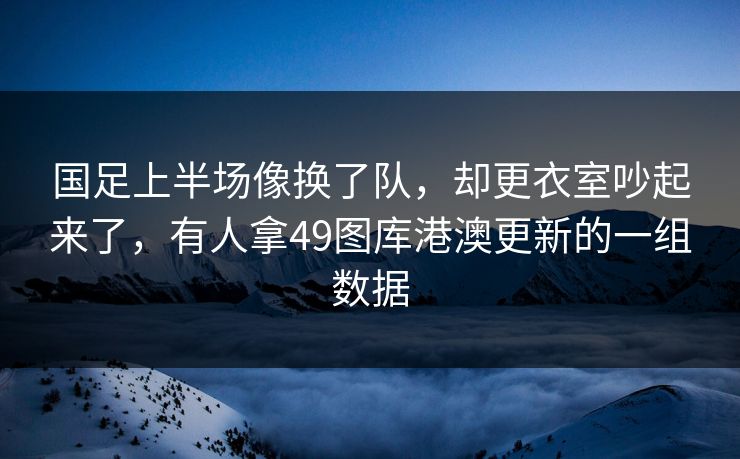 国足上半场像换了队，却更衣室吵起来了，有人拿49图库港澳更新的一组数据