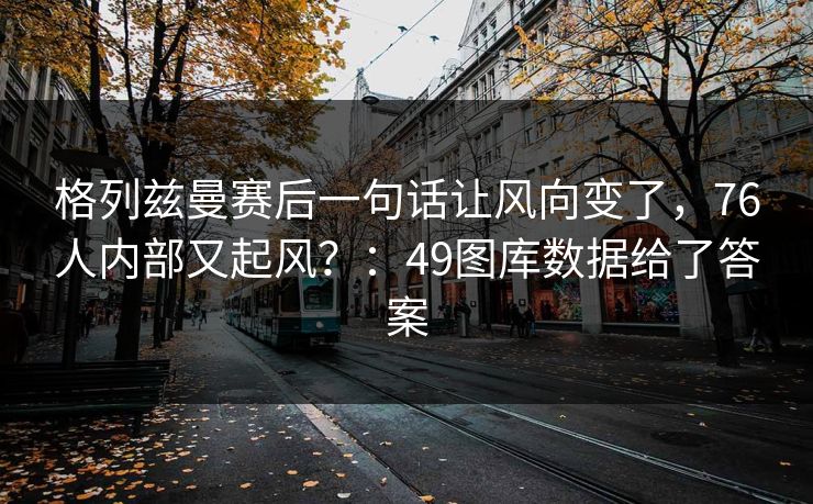 格列兹曼赛后一句话让风向变了,76人内部又起风?:49图库数据给了答案 格列兹曼赛后一句话让风向变了,76人内部又起风?:49图库数据给了答案