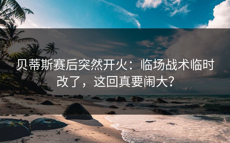 贝蒂斯赛后突然开火：临场战术临时改了，这回真要闹大？